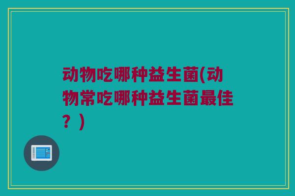 动物吃哪种益生菌(动物常吃哪种益生菌最佳？)