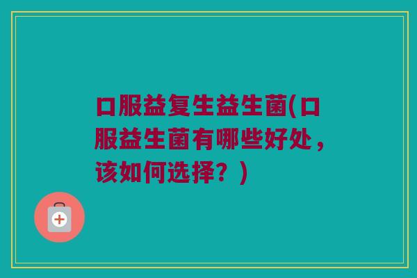 口服益复生益生菌(口服益生菌有哪些好处，该如何选择？)