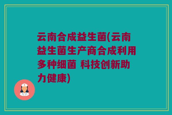 云南合成益生菌(云南益生菌生产商合成利用多种细菌 科技创新助力健康)