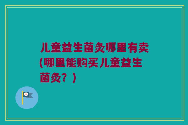 儿童益生菌灸哪里有卖(哪里能购买儿童益生菌灸？)