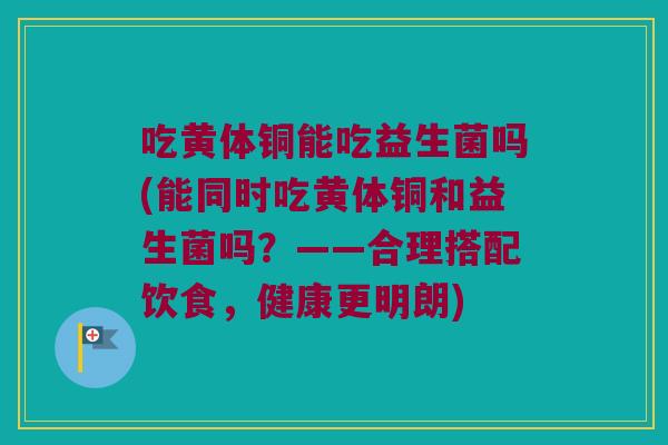 吃黄体铜能吃益生菌吗(能同时吃黄体铜和益生菌吗？——合理搭配饮食，健康更明朗)