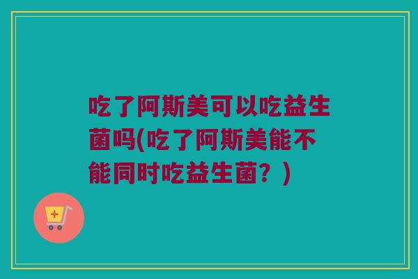 吃了阿斯美可以吃益生菌吗(吃了阿斯美能不能同时吃益生菌？)