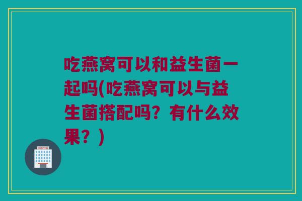 吃燕窝可以和益生菌一起吗(吃燕窝可以与益生菌搭配吗？有什么效果？)