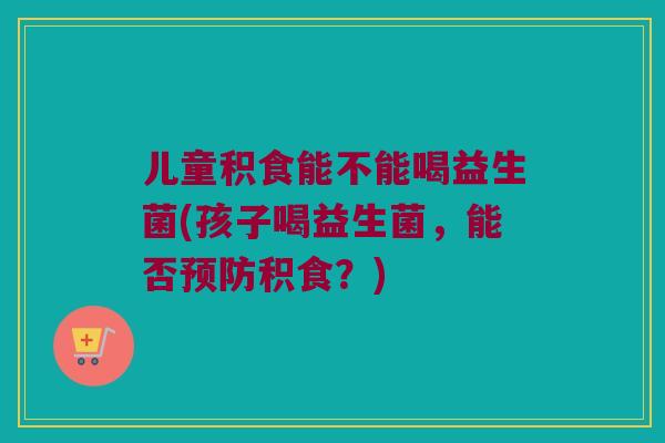 儿童积食能不能喝益生菌(孩子喝益生菌，能否预防积食？)