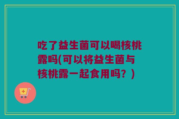吃了益生菌可以喝核桃露吗(可以将益生菌与核桃露一起食用吗？)