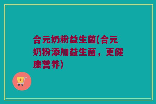合元奶粉益生菌(合元奶粉添加益生菌，更健康营养)