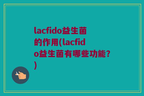 lacfido益生菌的作用(lacfido益生菌有哪些功能？)