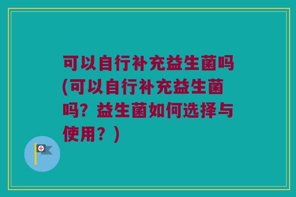 可以自行补充益生菌吗(可以自行补充益生菌吗？益生菌如何选择与使用？)
