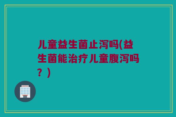 儿童益生菌止泻吗(益生菌能治疗儿童腹泻吗？)