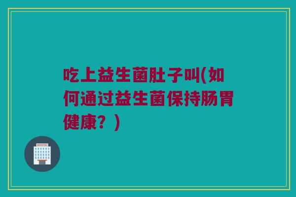 吃上益生菌肚子叫(如何通过益生菌保持肠胃健康？)