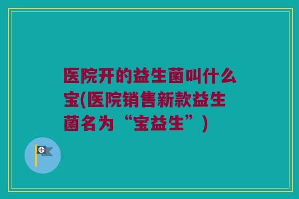 医院开的益生菌叫什么宝(医院销售新款益生菌名为“宝益生”)