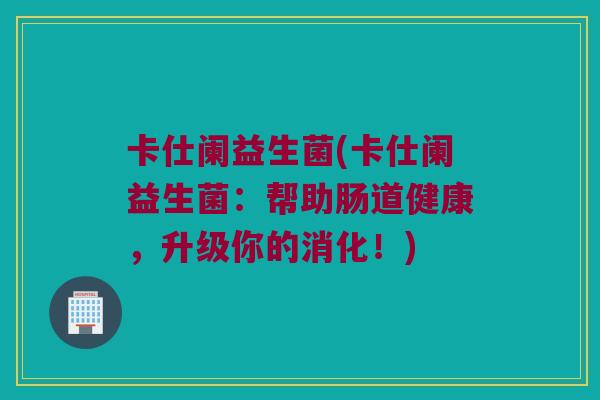 卡仕阑益生菌(卡仕阑益生菌：帮助肠道健康，升级你的消化！)