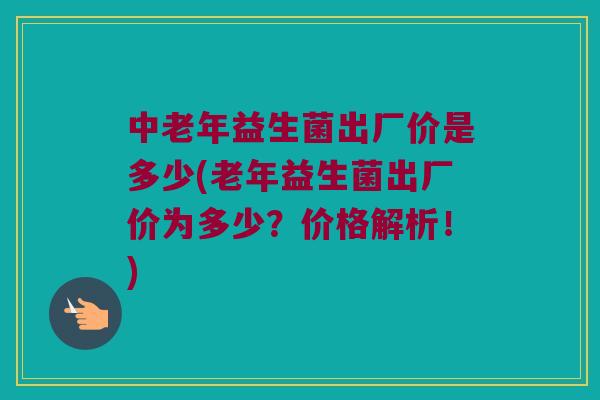 中老年益生菌出厂价是多少(老年益生菌出厂价为多少？价格解析！)