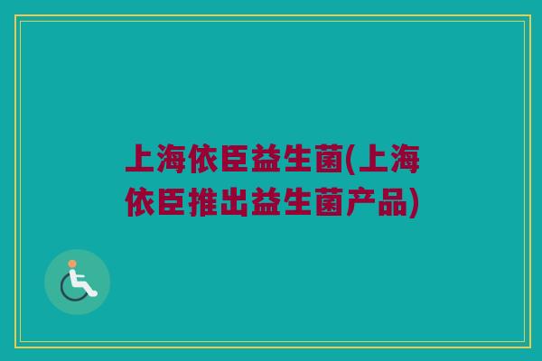 上海依臣益生菌(上海依臣推出益生菌产品)