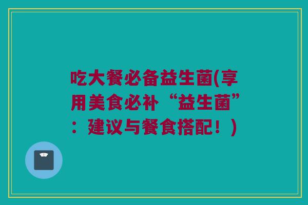 吃大餐必备益生菌(享用美食必补“益生菌”：建议与餐食搭配！)