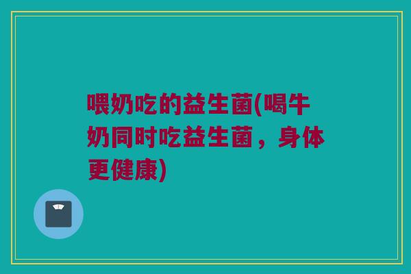 喂奶吃的益生菌(喝牛奶同时吃益生菌，身体更健康)