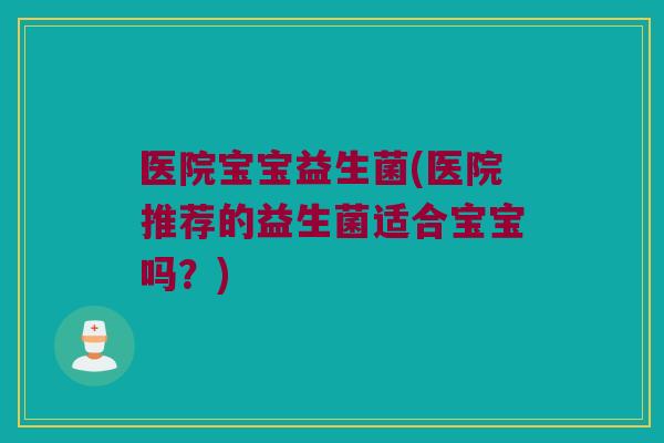 医院宝宝益生菌(医院推荐的益生菌适合宝宝吗？)