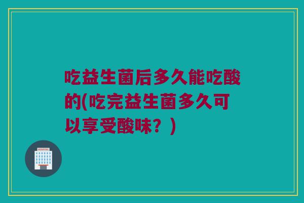 吃益生菌后多久能吃酸的(吃完益生菌多久可以享受酸味？)