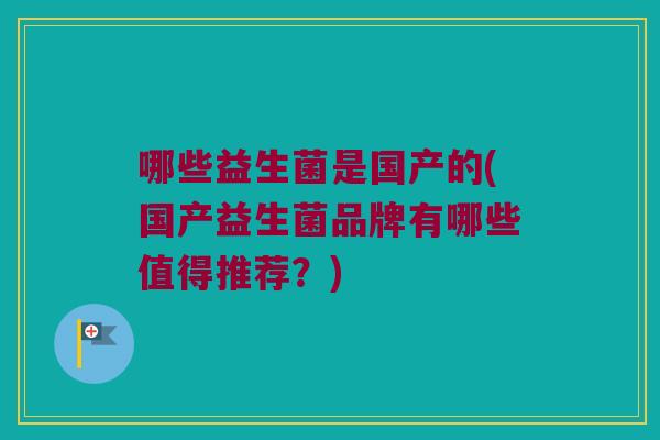 哪些益生菌是国产的(国产益生菌品牌有哪些值得推荐？)