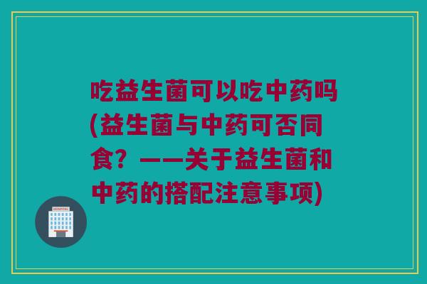 吃益生菌可以吃中药吗(益生菌与中药可否同食？——关于益生菌和中药的搭配注意事项)
