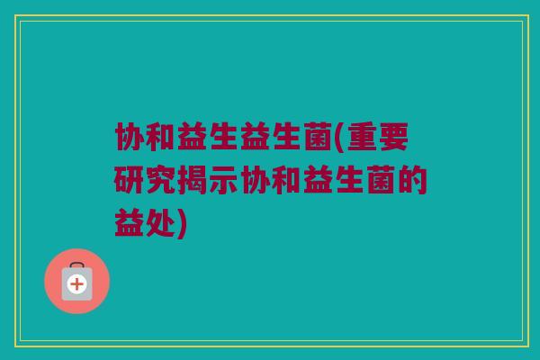 协和益生益生菌(重要研究揭示协和益生菌的益处)