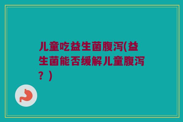 儿童吃益生菌腹泻(益生菌能否缓解儿童腹泻？)