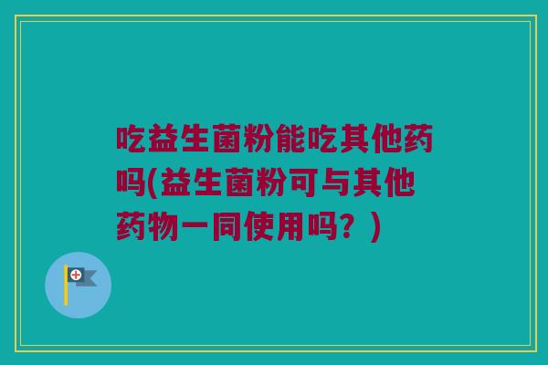吃益生菌粉能吃其他药吗(益生菌粉可与其他一同使用吗？)