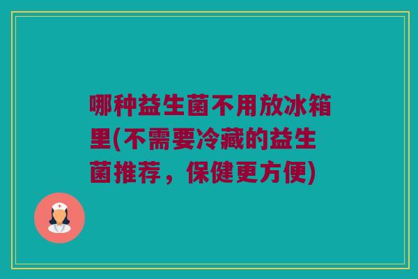 哪种益生菌不用放冰箱里(不需要冷藏的益生菌推荐,保健更方便) 哪种益生菌不用放冰箱里(不需要冷藏的益生菌推荐,保健更方便)
