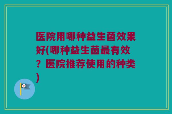 医院用哪种益生菌效果好(哪种益生菌有效?医院推荐使用的种类) 医院用哪种益生菌效果好(哪种益生菌有效?医院推荐使用的种类)