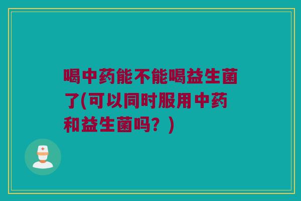 喝中药能不能喝益生菌了(可以同时服用中药和益生菌吗？)