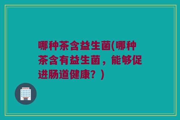 哪种茶含益生菌(哪种茶含有益生菌,能够促进肠道健康?) 哪种茶含益生菌(哪种茶含有益生菌,能够促进肠道健康?)