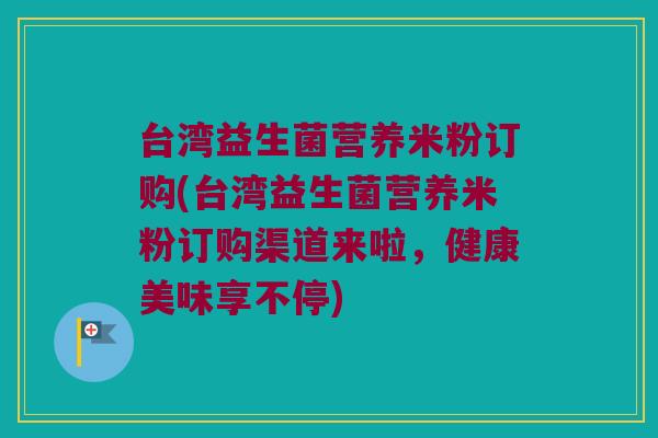 台湾益生菌营养米粉订购(台湾益生菌营养米粉订购渠道来啦，健康美味享不停)