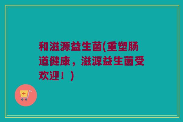和滋源益生菌(重塑肠道健康，滋源益生菌受欢迎！)