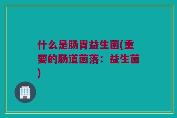 什么是肠胃益生菌(重要的肠道菌落：益生菌)