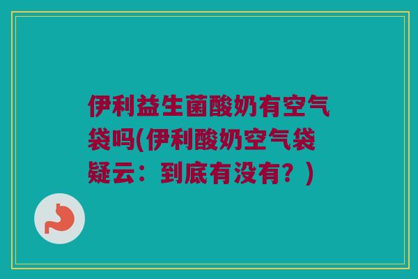 伊利益生菌酸奶有空气袋吗(伊利酸奶空气袋疑云：到底有没有？)