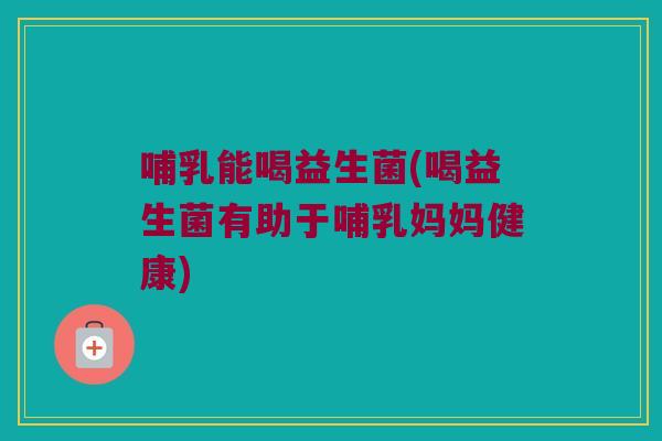 哺乳能喝益生菌(喝益生菌有助于哺乳妈妈健康)