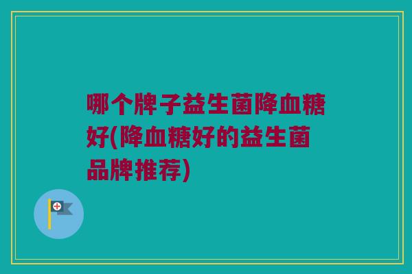 哪个牌子益生菌降血糖好(降血糖好的益生菌品牌推荐)