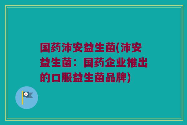 国药沛安益生菌(沛安益生菌：国药企业推出的口服益生菌品牌)