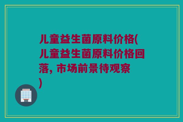 儿童益生菌原料价格(儿童益生菌原料价格回落, 市场前景待观察) 儿童益生菌原料价格(儿童益生菌原料价格回落, 市场前景待观察)