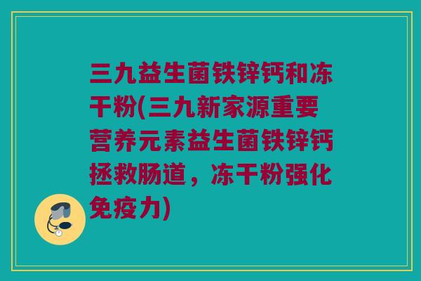 三九益生菌铁锌钙和冻干粉(三九新家源重要营养元素益生菌铁锌钙拯救肠道，冻干粉强化免疫力)