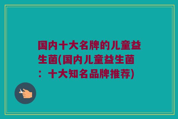 国内十大名牌的儿童益生菌(国内儿童益生菌：十大知名品牌推荐)