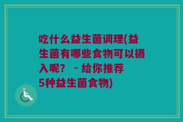 吃什么益生菌调理(益生菌有哪些食物可以摄入呢？ - 给你推荐5种益生菌食物)