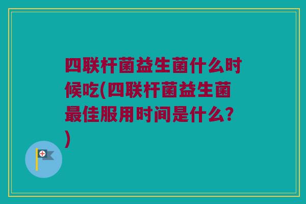四联杆菌益生菌什么时候吃(四联杆菌益生菌最佳服用时间是什么？)