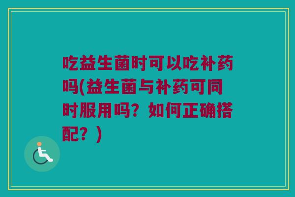 吃益生菌时可以吃补药吗(益生菌与补药可同时服用吗？如何正确搭配？)