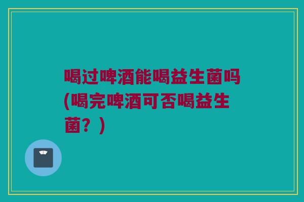 喝过啤酒能喝益生菌吗(喝完啤酒可否喝益生菌？)