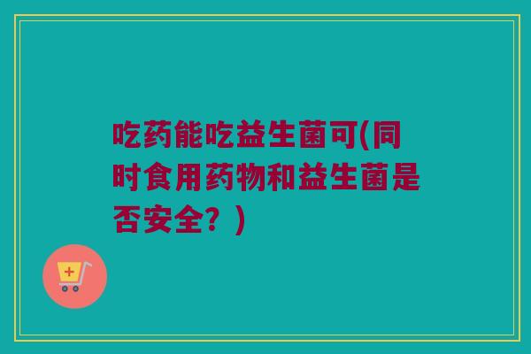 吃药能吃益生菌可(同时食用药物和益生菌是否安全？)