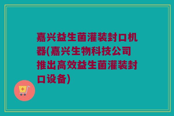 嘉兴益生菌灌装封口机器(嘉兴生物科技公司推出高效益生菌灌装封口设备)