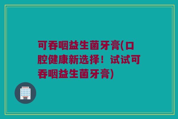 可吞咽益生菌牙膏(口腔健康新选择！试试可吞咽益生菌牙膏)