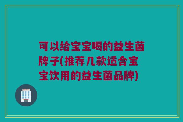 可以给宝宝喝的益生菌牌子(推荐几款适合宝宝饮用的益生菌品牌)