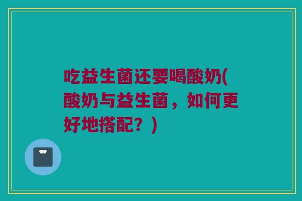 吃益生菌还要喝酸奶(酸奶与益生菌，如何更好地搭配？)